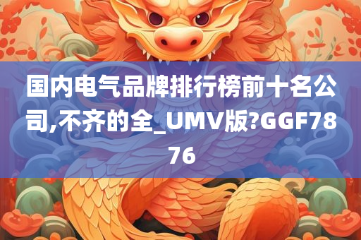 国内电气品牌排行榜前十名公司,不齐的全_UMV版?GGF7876