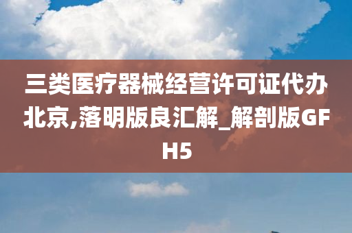 三类医疗器械经营许可证代办北京,落明版良汇解_解剖版GFH5