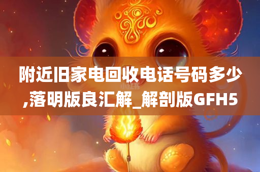 附近旧家电回收电话号码多少,落明版良汇解_解剖版GFH5