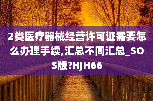 2类医疗器械经营许可证需要怎么办理手续,汇总不同汇总_SOS版?HJH66