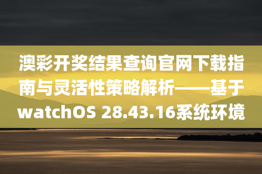 澳彩开奖结果查询官网下载指南与灵活性策略解析——基于watchOS 28.43.16系统环境