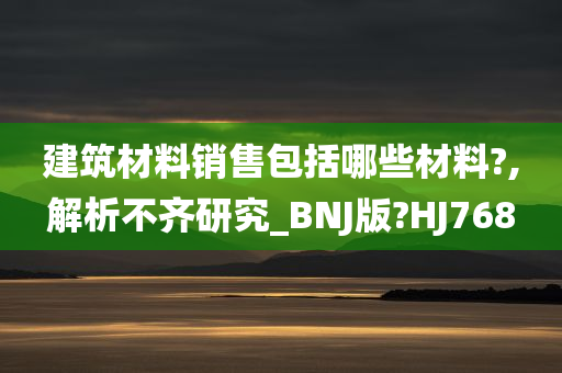 建筑材料销售包括哪些材料?,解析不齐研究_BNJ版?HJ768