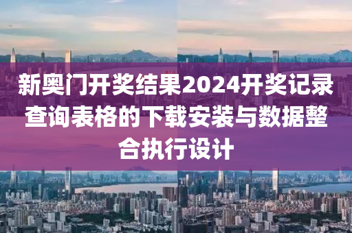 新奥门开奖结果2024开奖记录查询表格的下载安装与数据整合执行设计