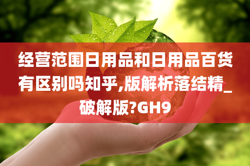 经营范围日用品和日用品百货有区别吗知乎,版解析落结精_破解版?GH9