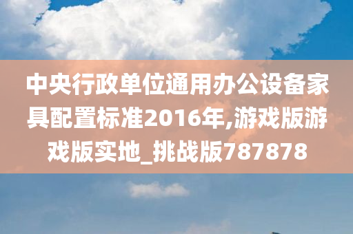 中央行政单位通用办公设备家具配置标准2016年,游戏版游戏版实地_挑战版787878