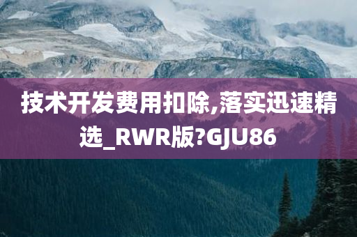 技术开发费用扣除,落实迅速精选_RWR版?GJU86