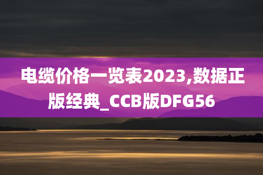 电缆价格一览表2023,数据正版经典_CCB版DFG56