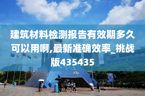 建筑材料检测报告有效期多久可以用啊,最新准确效率_挑战版435435