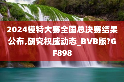 2024模特大赛全国总决赛结果公布,研究权威动态_BVB版?GF898