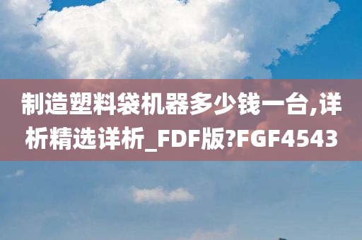 制造塑料袋机器多少钱一台,详析精选详析_FDF版?FGF4543