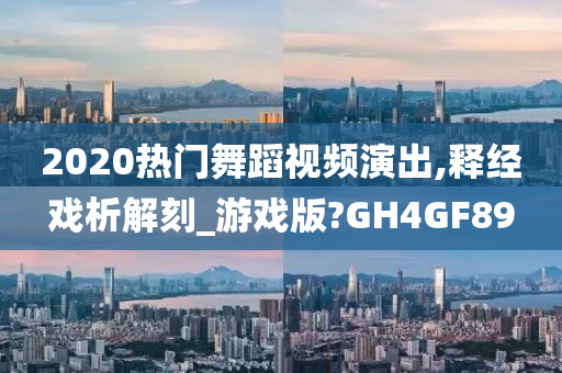 2020热门舞蹈视频演出,释经戏析解刻_游戏版?GH4GF89