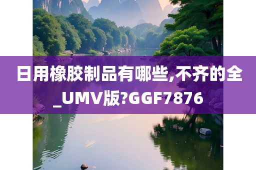 日用橡胶制品有哪些,不齐的全_UMV版?GGF7876