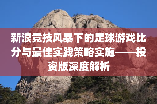 新浪竞技风暴下的足球游戏比分与最佳实践策略实施——投资版深度解析