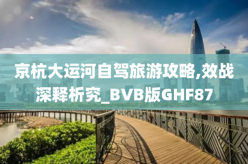 京杭大运河自驾旅游攻略,效战深释析究_BVB版GHF87