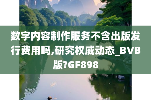 数字内容制作服务不含出版发行费用吗,研究权威动态_BVB版?GF898