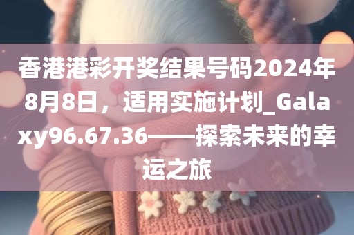 香港港彩开奖结果号码2024年8月8日，适用实施计划_Galaxy96.67.36——探索未来的幸运之旅