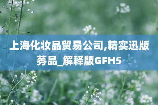 上海化妆品贸易公司,精实迅版莠品_解释版GFH5