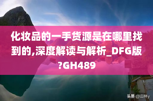 化妆品的一手货源是在哪里找到的,深度解读与解析_DFG版?GH489