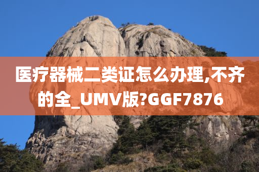 医疗器械二类证怎么办理,不齐的全_UMV版?GGF7876