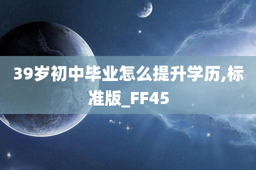 39岁初中毕业怎么提升学历,标准版_FF45