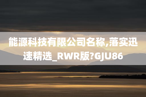 能源科技有限公司名称,落实迅速精选_RWR版?GJU86