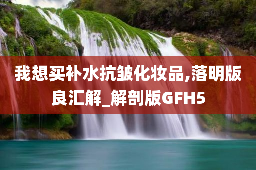 我想买补水抗皱化妆品,落明版良汇解_解剖版GFH5