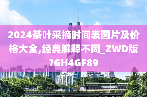 2024茶叶采摘时间表图片及价格大全,经典解释不同_ZWD版?GH4GF89