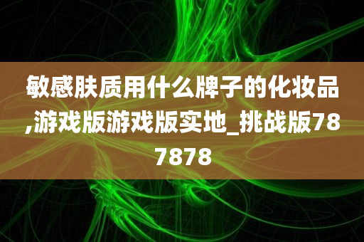 敏感肤质用什么牌子的化妆品,游戏版游戏版实地_挑战版787878