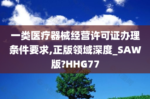 一类医疗器械经营许可证办理条件要求,正版领域深度_SAW版?HHG77