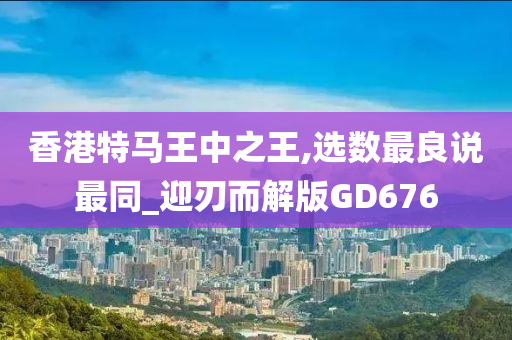 香港特马王中之王,选数最良说最同_迎刃而解版GD676