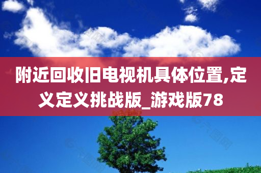 附近回收旧电视机具体位置,定义定义挑战版_游戏版78