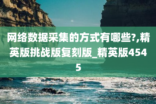 网络数据采集的方式有哪些?,精英版挑战版复刻版_精英版4545