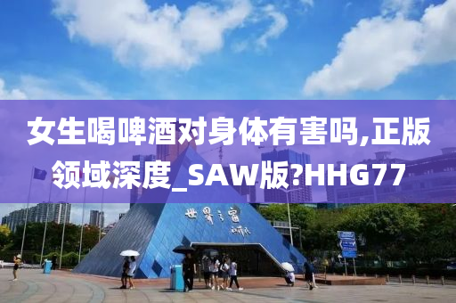 女生喝啤酒对身体有害吗,正版领域深度_SAW版?HHG77