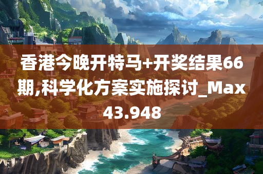 香港今晚开特马+开奖结果66期,科学化方案实施探讨_Max43.948