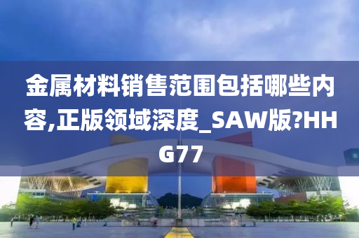 金属材料销售范围包括哪些内容,正版领域深度_SAW版?HHG77