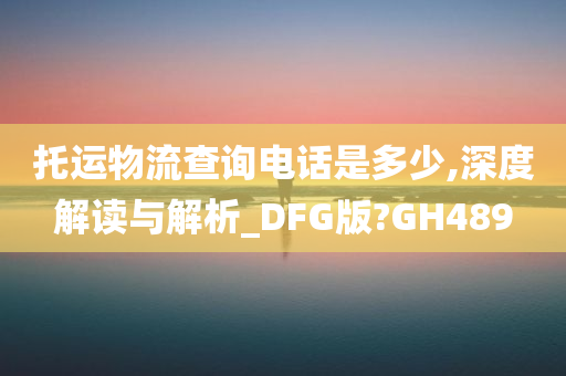 托运物流查询电话是多少,深度解读与解析_DFG版?GH489