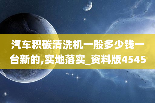 汽车积碳清洗机一般多少钱一台新的,实地落实_资料版4545