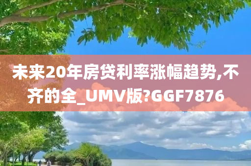 未来20年房贷利率涨幅趋势,不齐的全_UMV版?GGF7876