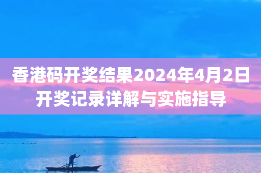 香港码开奖结果2024年4月2日开奖记录详解与实施指导