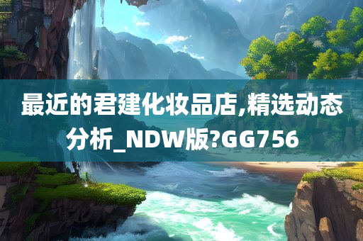 最近的君建化妆品店,精选动态分析_NDW版?GG756