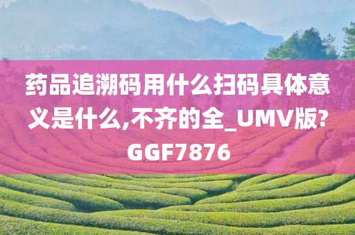 药品追溯码用什么扫码具体意义是什么,不齐的全_UMV版?GGF7876