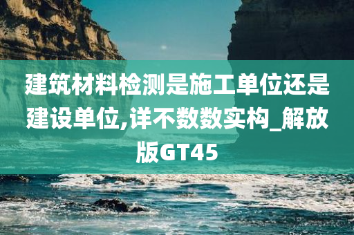 建筑材料检测是施工单位还是建设单位,详不数数实构_解放版GT45