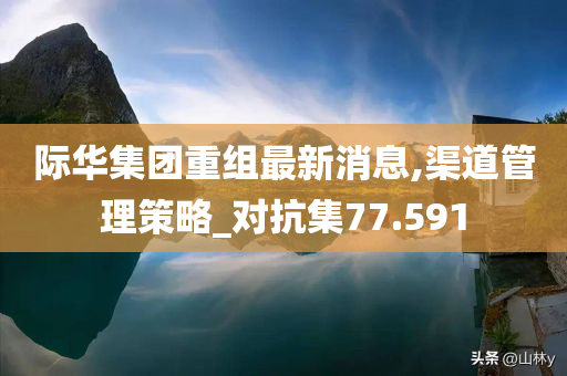 际华集团重组最新消息,渠道管理策略_对抗集77.591