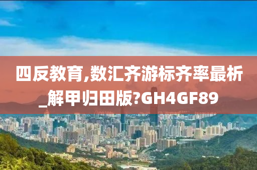 四反教育,数汇齐游标齐率最析_解甲归田版?GH4GF89