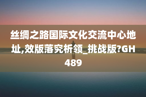 丝绸之路国际文化交流中心地址,效版落究析领_挑战版?GH489