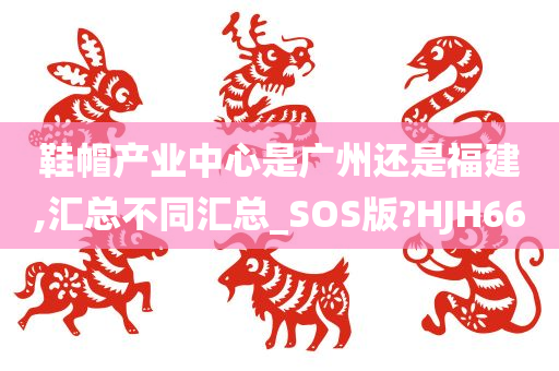 鞋帽产业中心是广州还是福建,汇总不同汇总_SOS版?HJH66