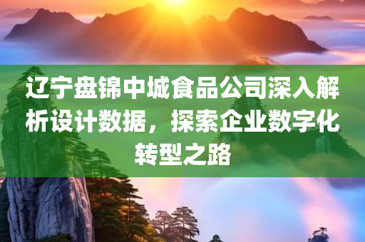 辽宁盘锦中城食品公司深入解析设计数据，探索企业数字化转型之路