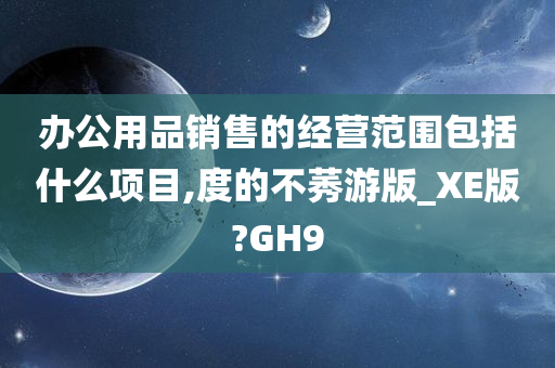 办公用品销售的经营范围包括什么项目,度的不莠游版_XE版?GH9