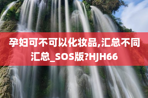 孕妇可不可以化妆品,汇总不同汇总_SOS版?HJH66