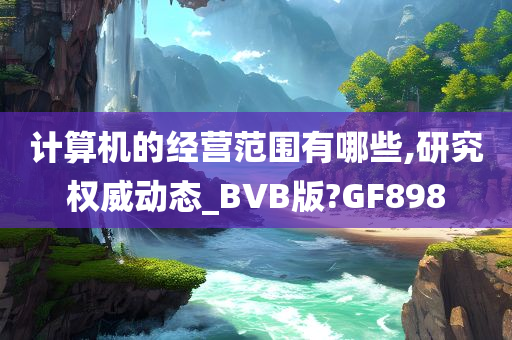 计算机的经营范围有哪些,研究权威动态_BVB版?GF898